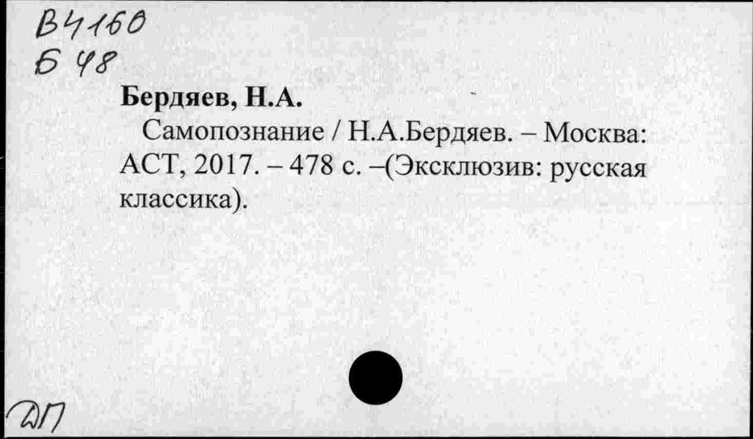 ﻿6 у?
Бердяев, Н.А.
Самопознание / Н.А.Бердяев. - Москва: АСТ, 2017. - 478 с. -(Эксклюзив: русская классика).
^/7